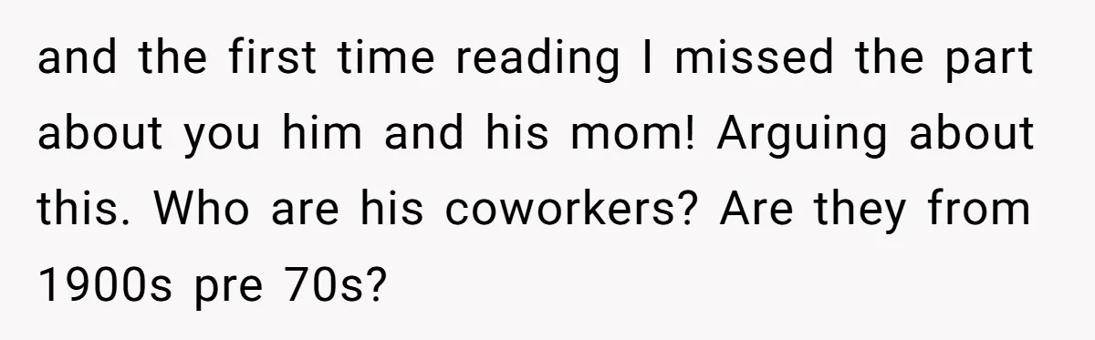 and the first time reading I missed the part about you him and his mom! Arguing about this. Who are his coworkers? Are they from 1900s pre 70s?