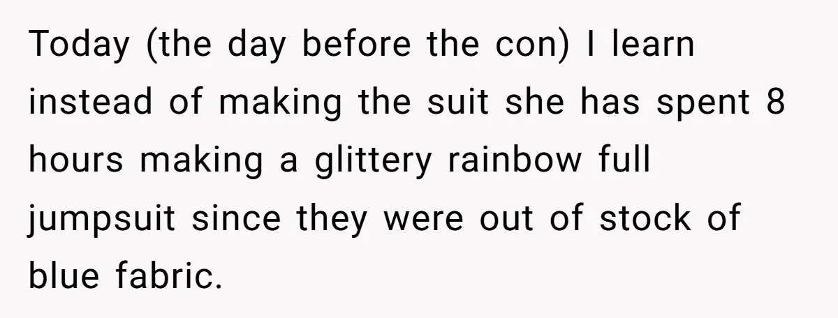 Today (the day before the con) I learn instead of making the suit she has spent 8 hours making a glittery rainbow full jumpsuit since they were out of stock...