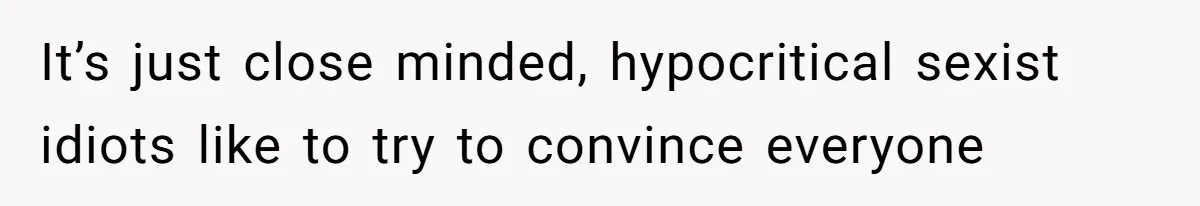 It’s just close minded, hypocritical sexist idiots like to try to convince everyone