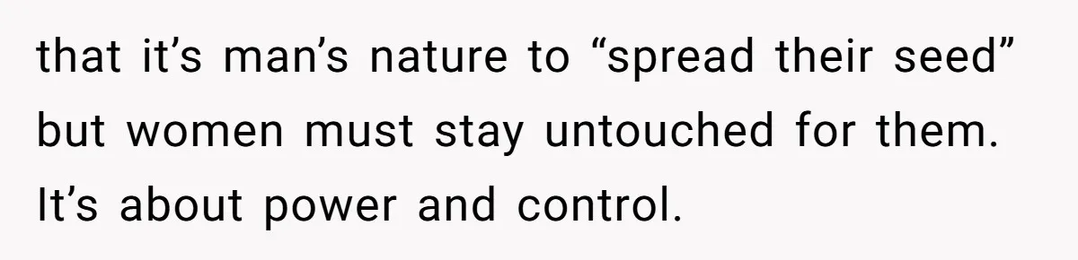 that it’s man’s nature to “spread their seed” but women must stay untouched for them. It’s about power and control.