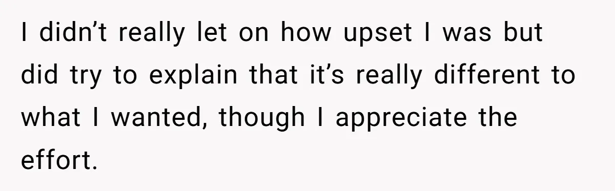 I didn’t really let on how upset I was but did try to explain that it’s really different to what I wanted, though I appreciate the effort.