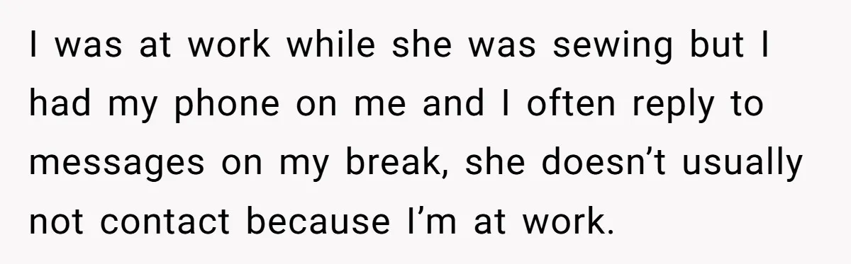 I was at work while she was sewing but I had my phone on me and I often reply to messages on my break, she doesn’t usually not contact because...