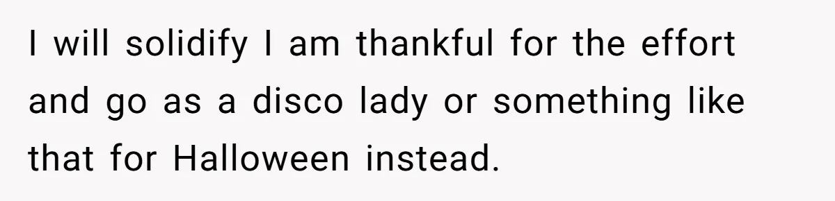 I will solidify I am thankful for the effort and go as a disco lady or something like that for Halloween instead.