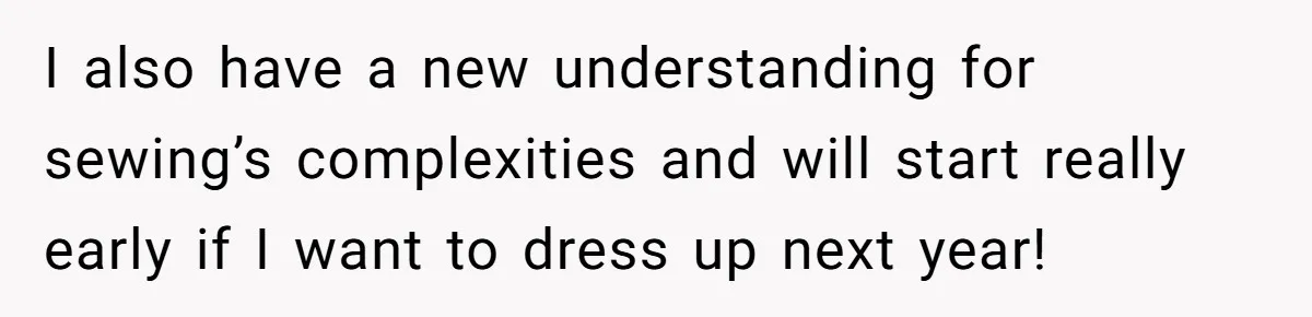 I also have a new understanding for sewing’s complexities and will start really early if I want to dress up next year!