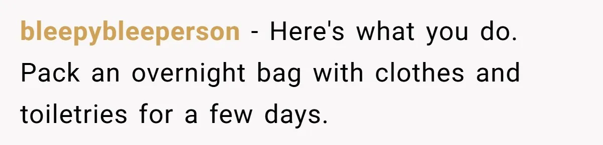 bleepybleeperson − Here's what you do. Pack an overnight bag with clothes and toiletries for a few days.
