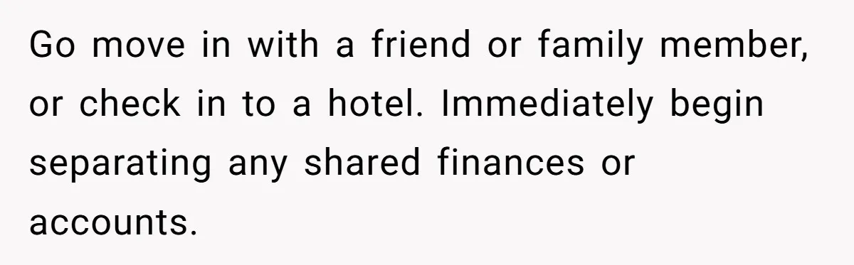 Go move in with a friend or family member, or check in to a hotel. Immediately begin separating any shared finances or accounts.