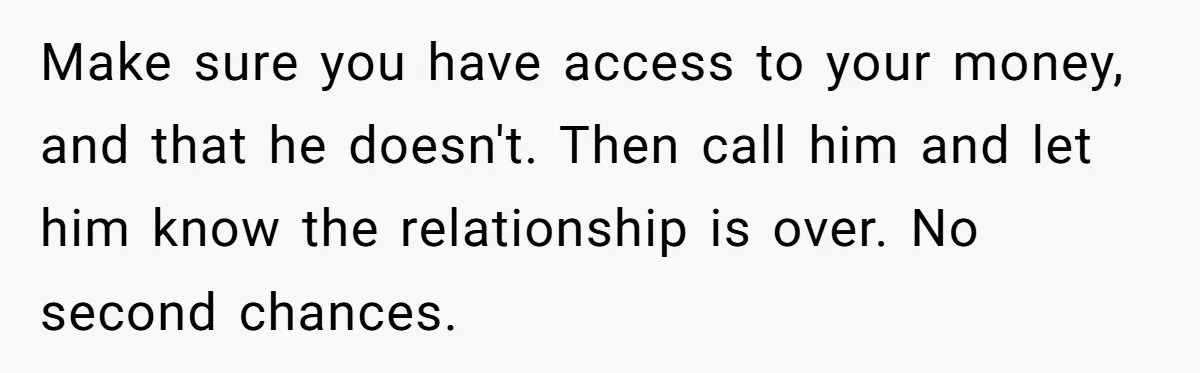 Make sure you have access to your money, and that he doesn't. Then call him and let him know the relationship is over. No second chances.