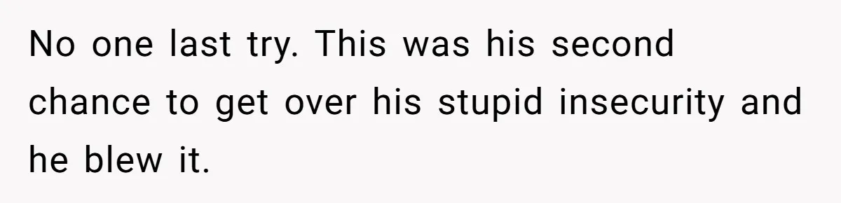 No one last try. This was his second chance to get over his stupid insecurity and he blew it.