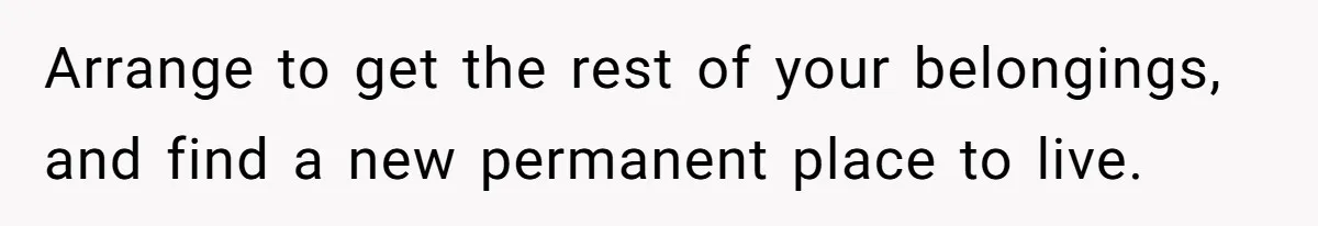 Arrange to get the rest of your belongings, and find a new permanent place to live.