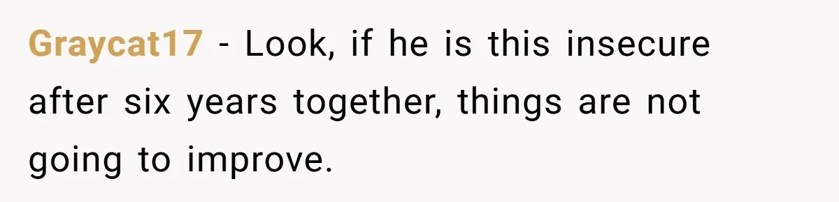 Graycat17 − Look, if he is this insecure after six years together, things are not going to improve.