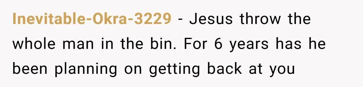 Inevitable-Okra-3229 − Jesus throw the whole man in the bin. For 6 years has he been planning on getting back at you