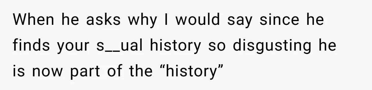 When he asks why I would say since he finds your s__ual history so disgusting he is now part of the “history”