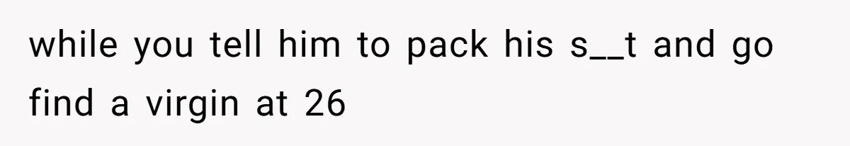 while you tell him to pack his s__t and go find a virgin at 26