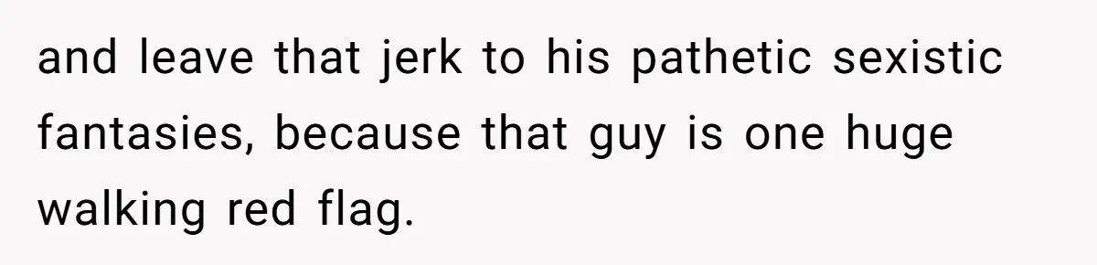 and leave that jerk to his pathetic sexistic fantasies, because that guy is one huge walking red flag.