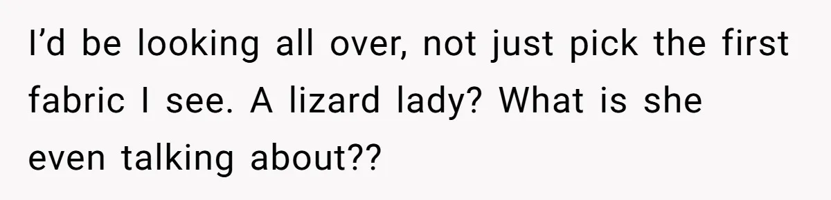 I’d be looking all over, not just pick the first fabric I see. A lizard lady? What is she even talking about??