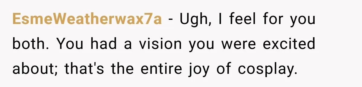 EsmeWeatherwax7a − Ugh, I feel for you both. You had a vision you were excited about; that's the entire joy of cosplay.