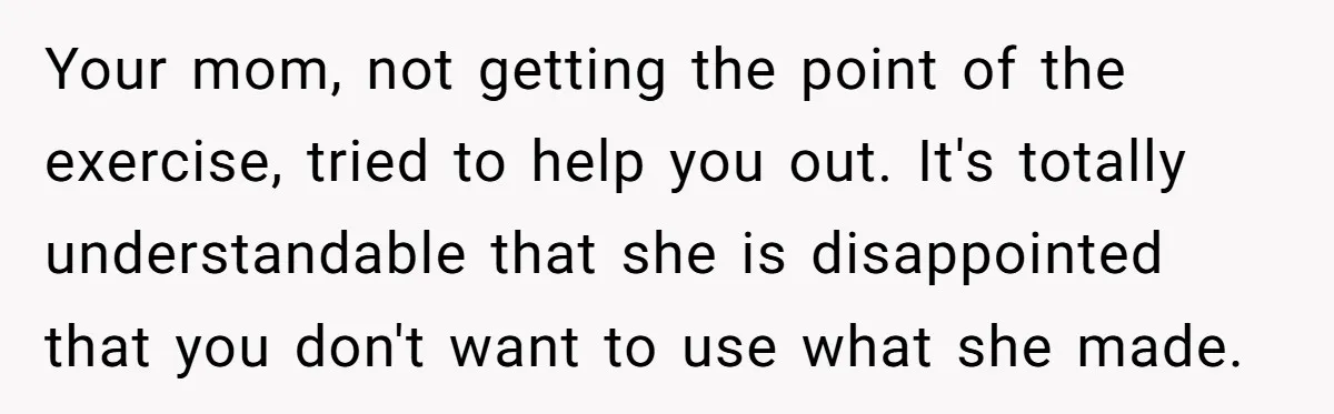 Your mom, not getting the point of the exercise, tried to help you out. It's totally understandable that she is disappointed that you don't want to use what she made.