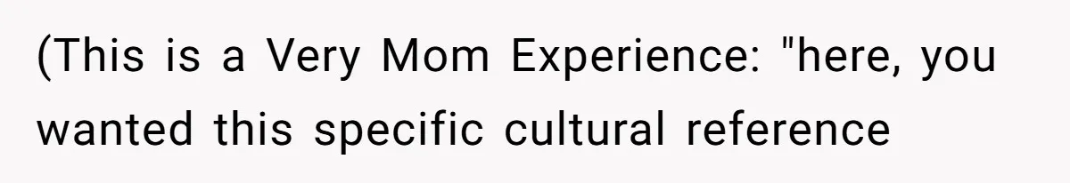 (This is a Very Mom Experience: "here, you wanted this specific cultural reference