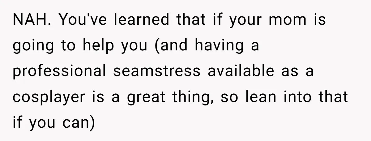 NAH. You've learned that if your mom is going to help you (and having a professional seamstress available as a cosplayer is a great thing, so lean into that if...