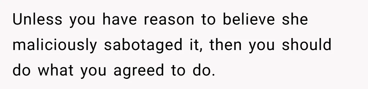 Unless you have reason to believe she maliciously sabotaged it, then you should do what you agreed to do.
