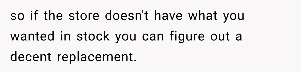 so if the store doesn't have what you wanted in stock you can figure out a decent replacement.