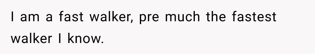 I am a fast walker, pre much the fastest walker I know.