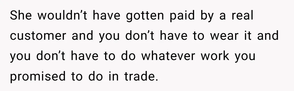 She wouldn’t have gotten paid by a real customer and you don’t have to wear it and you don’t have to do whatever work you promised to do in trade.