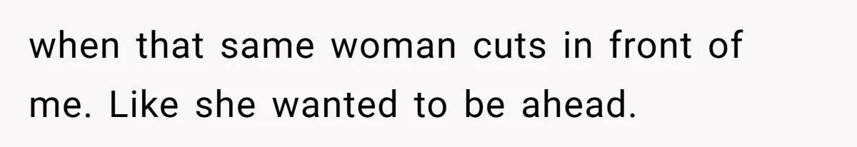 when that same woman cuts in front of me. Like she wanted to be ahead.