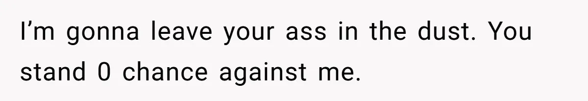 I’m gonna leave your ass in the dust. You stand 0 chance against me.