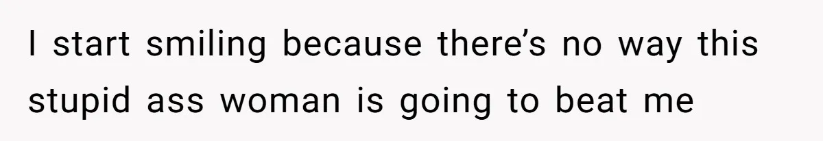 I start smiling because there’s no way this stupid ass woman is going to beat me