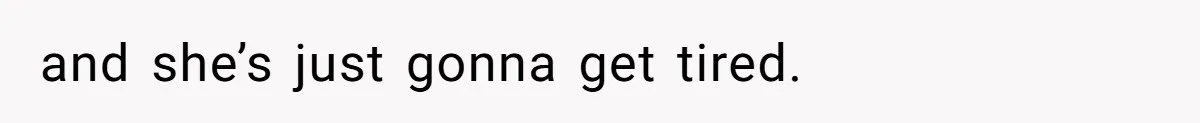 and she’s just gonna get tired.