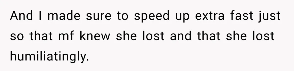 And I made sure to speed up extra fast just so that mf knew she lost and that she lost humiliatingly.