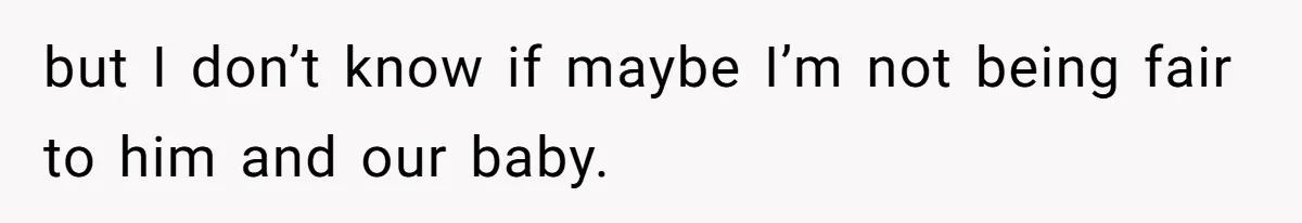 but I don’t know if maybe I’m not being fair to him and our baby.
