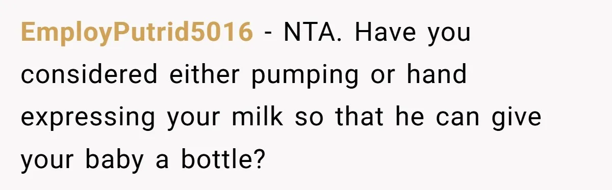 EmployPutrid5016 − NTA. Have you considered either pumping or hand expressing your milk so that he can give your baby a bottle?