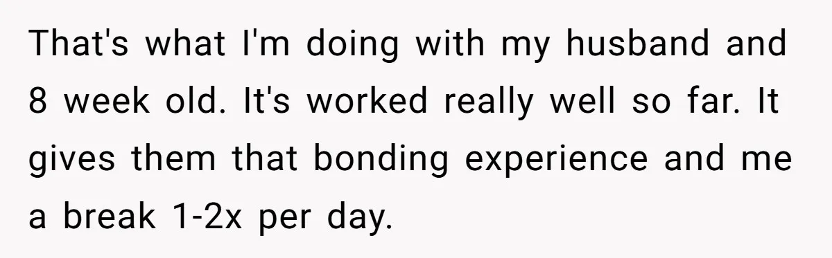 That's what I'm doing with my husband and 8 week old. It's worked really well so far. It gives them that bonding experience and me a break 1-2x per day.