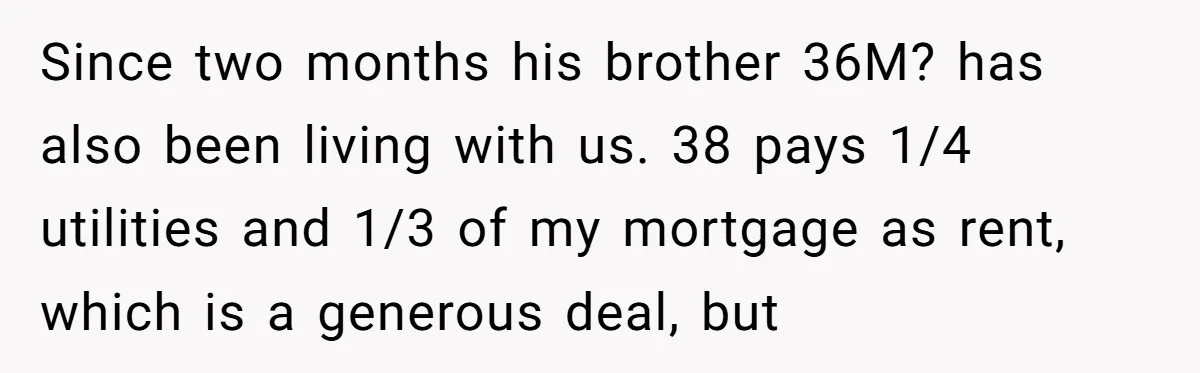 Since two months his brother 36M? has also been living with us. 38 pays 1/4 utilities and 1/3 of my mortgage as rent, which is a generous deal, but