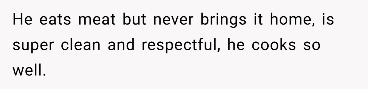 He eats meat but never brings it home, is super clean and respectful, he cooks so well.