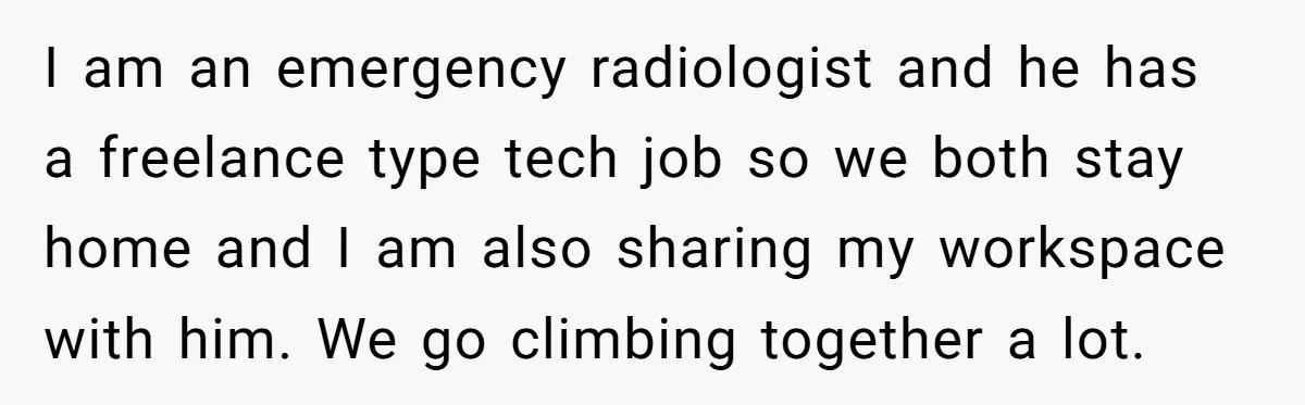 I am an emergency radiologist and he has a freelance type tech job so we both stay home and I am also sharing my workspace with him. We go climbing...