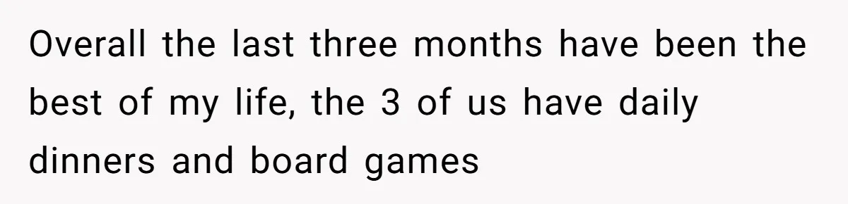 Overall the last three months have been the best of my life, the 3 of us have daily dinners and board games