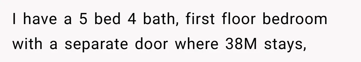 I have a 5 bed 4 bath, first floor bedroom with a separate door where 38M stays,