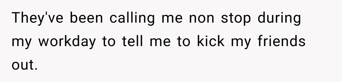 They've been calling me non stop during my workday to tell me to kick my friends out.