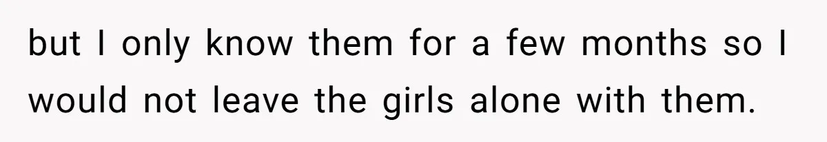 but I only know them for a few months so I would not leave the girls alone with them.