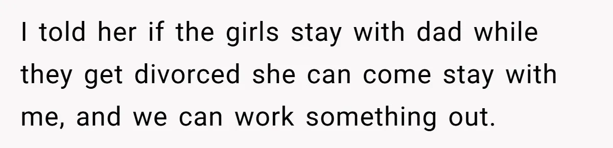 I told her if the girls stay with dad while they get divorced she can come stay with me, and we can work something out.