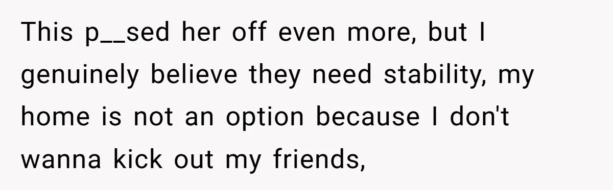 This p__sed her off even more, but I genuinely believe they need stability, my home is not an option because I don't wanna kick out my friends,