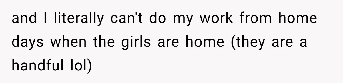 and I literally can't do my work from home days when the girls are home (they are a handful lol)