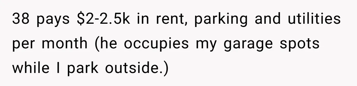 38 pays $2-2.5k in rent, parking and utilities per month (he occupies my garage spots while I park outside.)