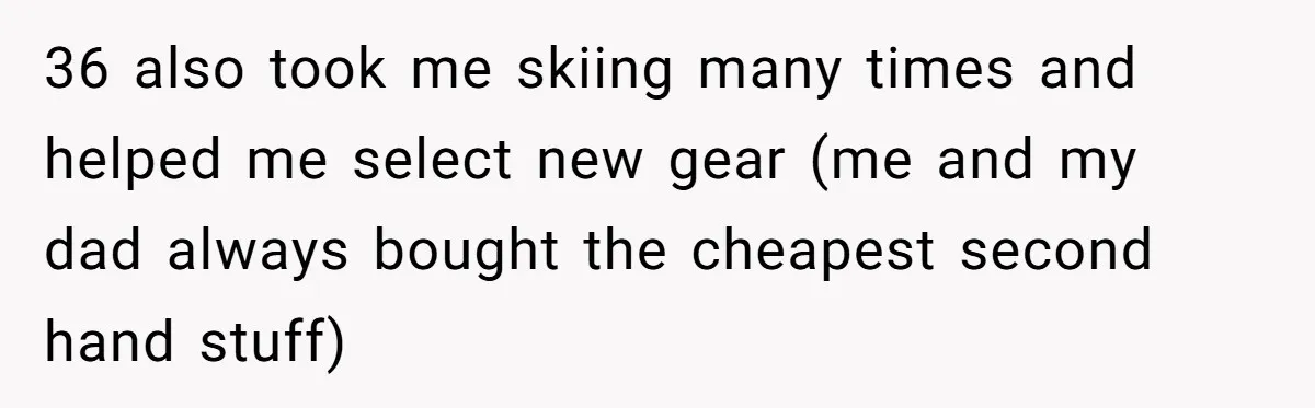 36 also took me skiing many times and helped me select new gear (me and my dad always bought the cheapest second hand stuff)