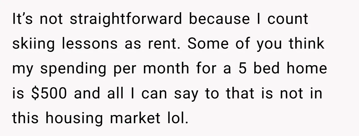 It’s not straightforward because I count skiing lessons as rent. Some of you think my spending per month for a 5 bed home is $500 and all I can say...