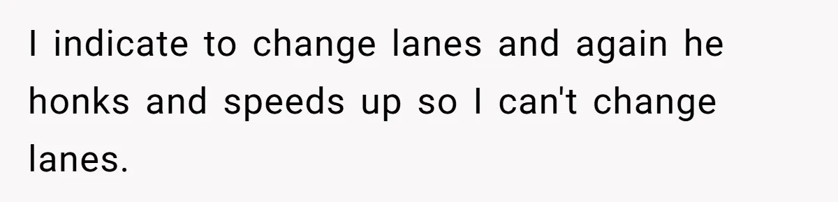 I indicate to change lanes and again he honks and speeds up so I can't change lanes.