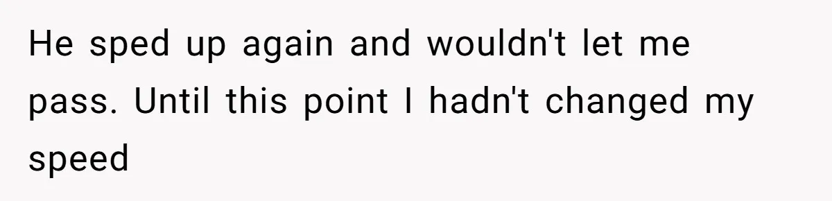He sped up again and wouldn't let me pass. Until this point I hadn't changed my speed